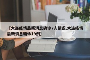 【大连疫情最新消息确诊7人情况,大连疫情最新消息确诊19例】