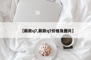 【新款q7,新款q7价格及图片】