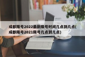 成都限号2022最新限号时间几点到几点(成都限号2021限号几点到几点)