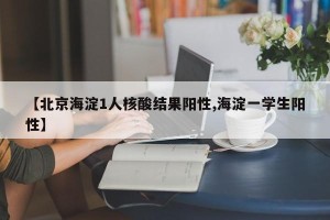 【北京海淀1人核酸结果阳性,海淀一学生阳性】