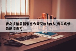 青岛疫情最新消息今天又增加9人(青岛疫情最新消息?)