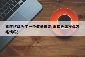 重庆将成为下一个疫情爆发(重庆会再次爆发疫情吗)