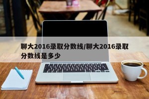 聊大2016录取分数线/聊大2016录取分数线是多少