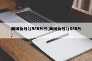 美国新冠超556万例(美国新冠超856万)