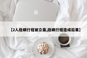 【2人隐瞒行程被立案,隐瞒行程造成后果】