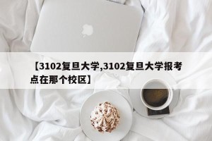 【3102复旦大学,3102复旦大学报考点在那个校区】