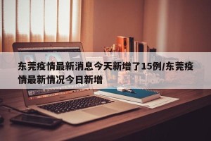 东莞疫情最新消息今天新增了15例/东莞疫情最新情况今日新增 东莞疫情最新消息今天新增了15例/东莞疫情最新情况今日新增