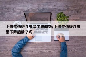 上海疫情近几天呈下降趋势/上海疫情近几天呈下降趋势了吗