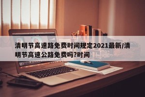 清明节高速路免费时间规定2021最新/清明节高速公路免费吗?时间