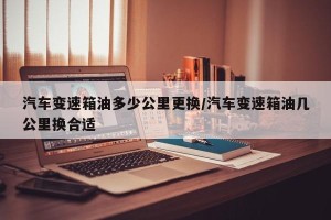 汽车变速箱油多少公里更换/汽车变速箱油几公里换合适