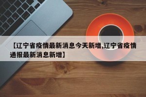 【辽宁省疫情最新消息今天新增,辽宁省疫情通报最新消息新增】