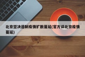 北京坚决遏制疫情扩散蔓延(官方谈北京疫情蔓延)