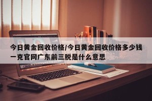今日黄金回收价格/今日黄金回收价格多少钱一克官网广东前三脱是什么意思