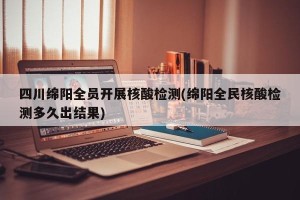 四川绵阳全员开展核酸检测(绵阳全民核酸检测多久出结果)