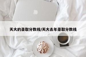 天大的录取分数线/天大去年录取分数线