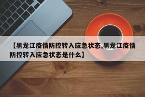 【黑龙江疫情防控转入应急状态,黑龙江疫情防控转入应急状态是什么】