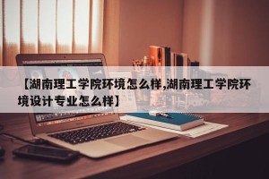 【湖南理工学院环境怎么样,湖南理工学院环境设计专业怎么样】