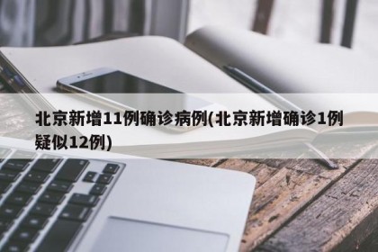 北京新增11例确诊病例(北京新增确诊1例疑似12例)