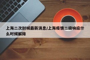 上海二次封城最新消息/上海疫情二级响应什么时候解除