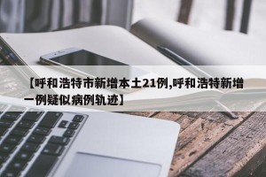 【呼和浩特市新增本土21例,呼和浩特新增一例疑似病例轨迹】