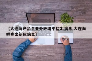 【大连海产品企业外环境中检出病毒,大连海鲜查出新冠病毒】