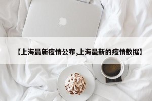 【上海最新疫情公布,上海最新的疫情数据】