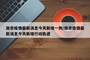 南京疫情最新消息今天新增一例/南京疫情最新消息今天新增行动轨迹