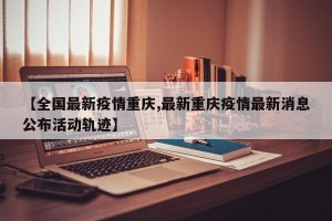 【全国最新疫情重庆,最新重庆疫情最新消息公布活动轨迹】