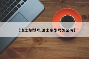 【渣土车型号,渣土车型号怎么写】