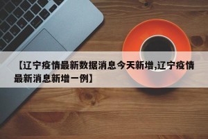 【辽宁疫情最新数据消息今天新增,辽宁疫情最新消息新增一例】