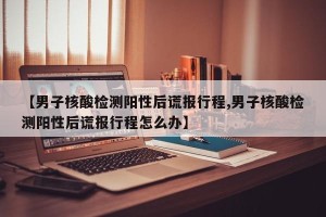 【男子核酸检测阳性后谎报行程,男子核酸检测阳性后谎报行程怎么办】