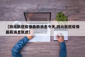 【四川新冠疫情最新消息今天,四川新冠疫情最新消息轨迹】