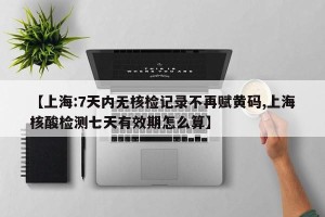【上海:7天内无核检记录不再赋黄码,上海核酸检测七天有效期怎么算】
