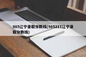 985辽宁录取分数线(985211辽宁录取分数线)