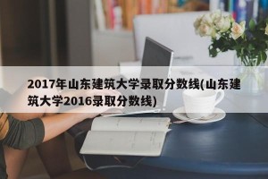 2017年山东建筑大学录取分数线(山东建筑大学2016录取分数线)
