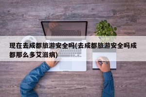 现在去成都旅游安全吗(去成都旅游安全吗成都那么多艾滋病)