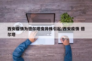 西安疫情为德尔塔变异株引起/西安疫情 德尔塔