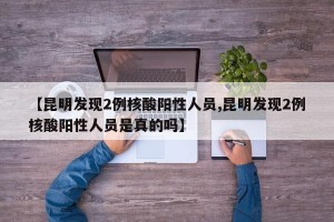【昆明发现2例核酸阳性人员,昆明发现2例核酸阳性人员是真的吗】