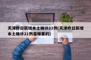 天津昨日新增本土确诊21例(天津昨日新增本土确诊21例是哪里的)