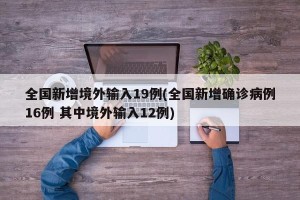 全国新增境外输入19例(全国新增确诊病例16例 其中境外输入12例)
