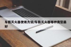 车载灭火器使用方法/车载灭火器哪种类型最好