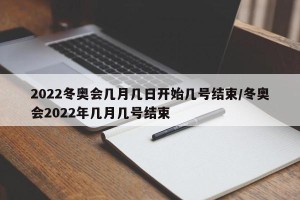 2022冬奥会几月几日开始几号结束/冬奥会2022年几月几号结束