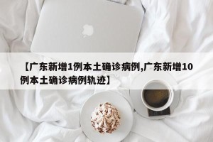 【广东新增1例本土确诊病例,广东新增10例本土确诊病例轨迹】