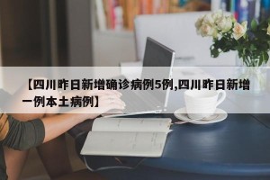 【四川昨日新增确诊病例5例,四川昨日新增一例本土病例】