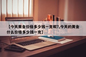 【今天黄金价格多少钱一克呢?,今天的黄金什么价格多少钱一克】