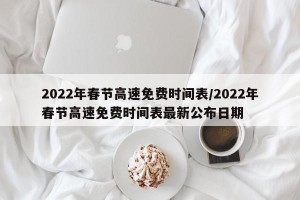 2022年春节高速免费时间表/2022年春节高速免费时间表最新公布日期