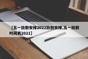 【五一放假安排2022放假安排,五一放假时间表2021】