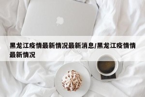 黑龙江疫情最新情况最新消息/黑龙江疫情情最新情况