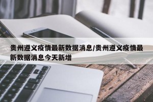 贵州遵义疫情最新数据消息/贵州遵义疫情最新数据消息今天新增