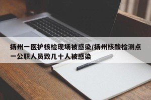扬州一医护核检现场被感染/扬州核酸检测点一公职人员致几十人被感染